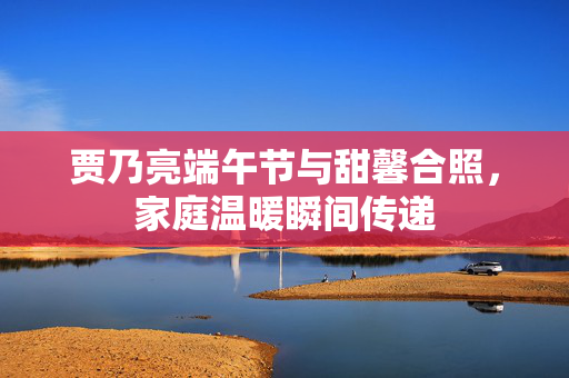 贾乃亮端午节与甜馨合照，家庭温暖瞬间传递