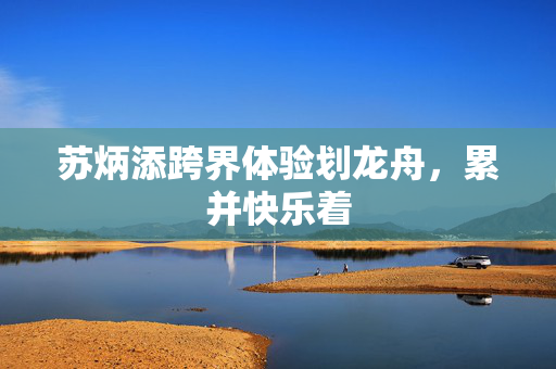 苏炳添跨界体验划龙舟，累并快乐着