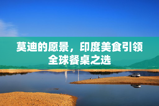 莫迪的愿景，印度美食引领全球餐桌之选