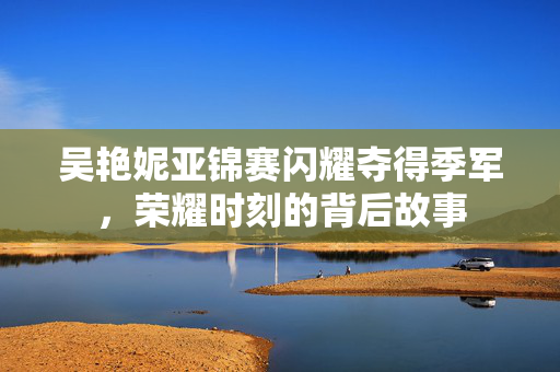 吴艳妮亚锦赛闪耀夺得季军，荣耀时刻的背后故事