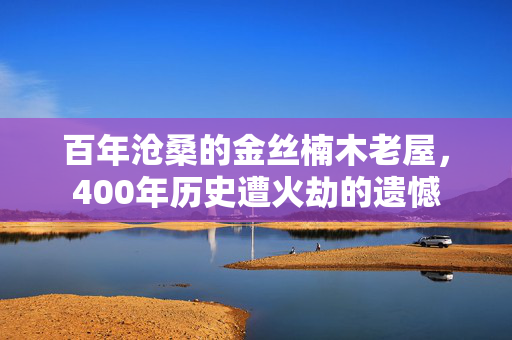百年沧桑的金丝楠木老屋，400年历史遭火劫的遗憾