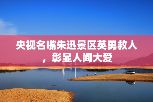 央视名嘴朱迅景区英勇救人，彰显人间大爱