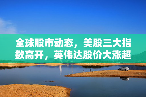 全球股市动态，美股三大指数高开，英伟达股价大涨超5%