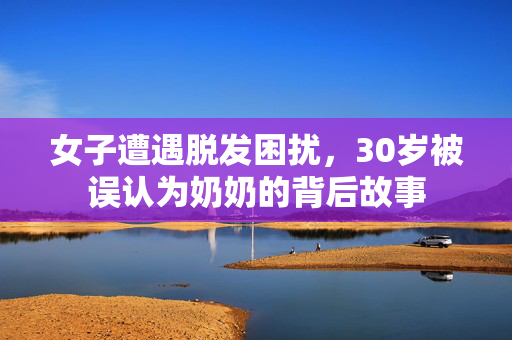 女子遭遇脱发困扰，30岁被误认为奶奶的背后故事