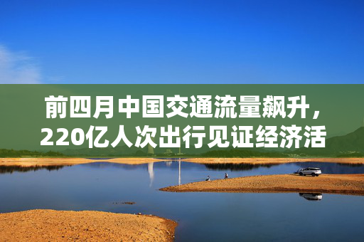 前四月中国交通流量飙升，220亿人次出行见证经济活力与交通共融的繁荣