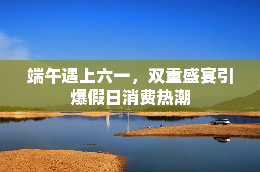 端午遇上六一，双重盛宴引爆假日消费热潮