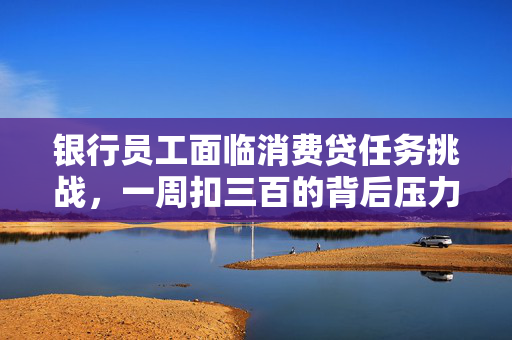 银行员工面临消费贷任务挑战，一周扣三百的背后压力解析