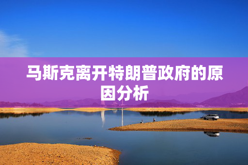 马斯克离开特朗普政府的原因分析