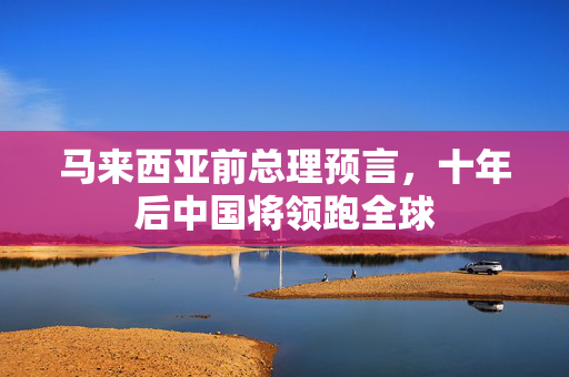 马来西亚前总理预言，十年后中国将领跑全球