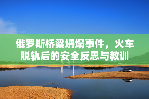 俄罗斯桥梁坍塌事件，火车脱轨后的安全反思与教训