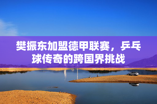 樊振东加盟德甲联赛，乒乓球传奇的跨国界挑战