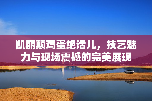 凯丽颠鸡蛋绝活儿，技艺魅力与现场震撼的完美展现