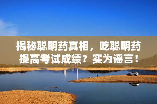揭秘聪明药真相，吃聪明药提高考试成绩？实为谣言！