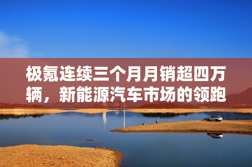 极氪连续三个月月销超四万辆，新能源汽车市场的领跑者