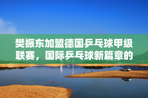 樊振东加盟德国乒乓球甲级联赛，国际乒乓球新篇章的开启