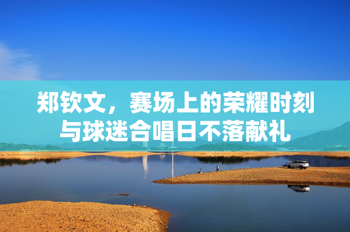 郑钦文，赛场上的荣耀时刻与球迷合唱日不落献礼