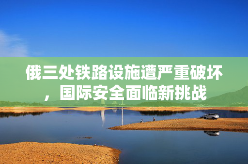 俄三处铁路设施遭严重破坏，国际安全面临新挑战