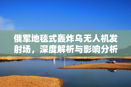 俄军地毯式轰炸乌无人机发射场，深度解析与影响分析