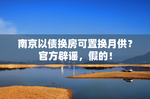 南京以债换房可置换月供？官方辟谣，假的！