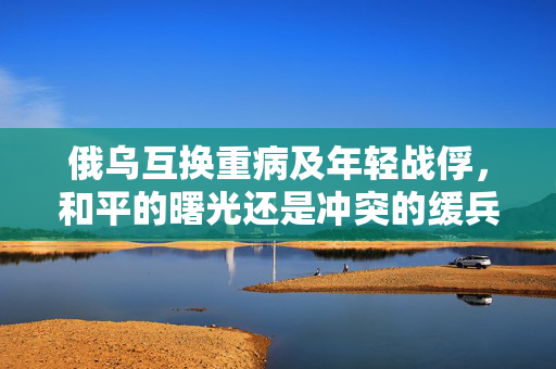 俄乌互换重病及年轻战俘，和平的曙光还是冲突的缓兵之计？