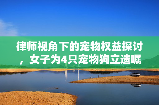 律师视角下的宠物权益探讨，女子为4只宠物狗立遗嘱的法理解析