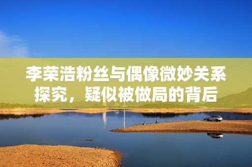 李荣浩粉丝与偶像微妙关系探究，疑似被做局的背后