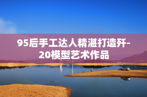 95后手工达人精湛打造歼-20模型艺术作品