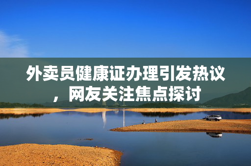 外卖员健康证办理引发热议，网友关注焦点探讨