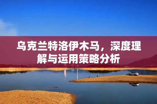 乌克兰特洛伊木马，深度理解与运用策略分析