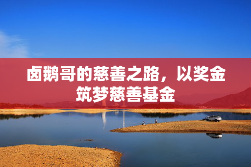 卤鹅哥的慈善之路，以奖金筑梦慈善基金