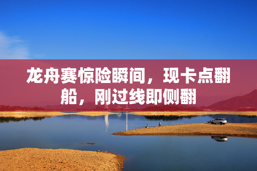 龙舟赛惊险瞬间，现卡点翻船，刚过线即侧翻