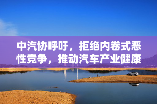 中汽协呼吁，拒绝内卷式恶性竞争，推动汽车产业健康发展
