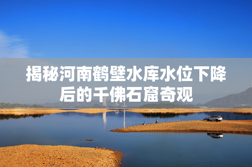 揭秘河南鹤壁水库水位下降后的千佛石窟奇观