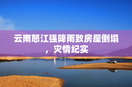云南怒江强降雨致房屋倒塌，灾情纪实