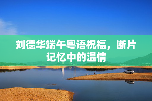 刘德华端午粤语祝福，断片记忆中的温情