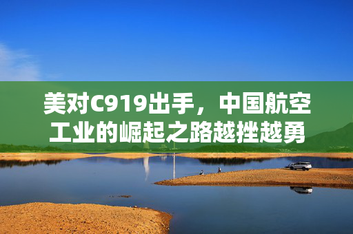 美对C919出手，中国航空工业的崛起之路越挫越勇