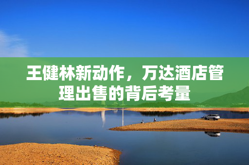 王健林新动作，万达酒店管理出售的背后考量