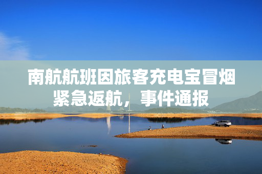 南航航班因旅客充电宝冒烟紧急返航，事件通报