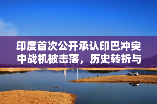 印度首次公开承认印巴冲突中战机被击落，历史转折与未来展望