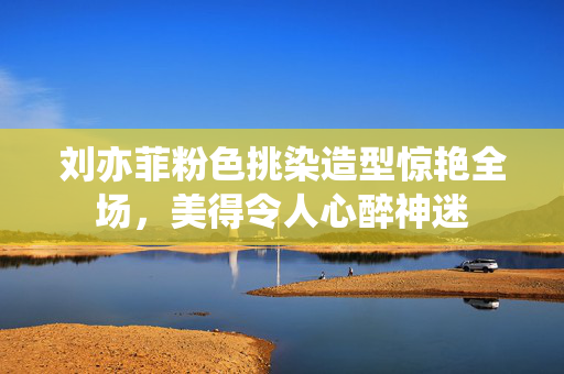 刘亦菲粉色挑染造型惊艳全场，美得令人心醉神迷