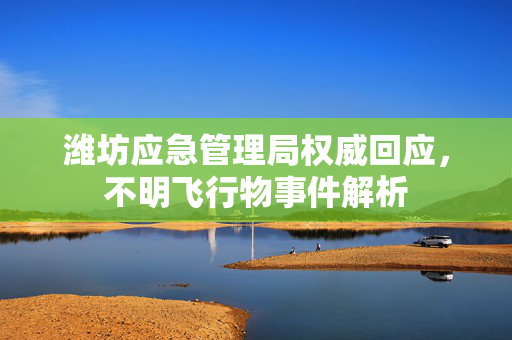 潍坊应急管理局权威回应，不明飞行物事件解析