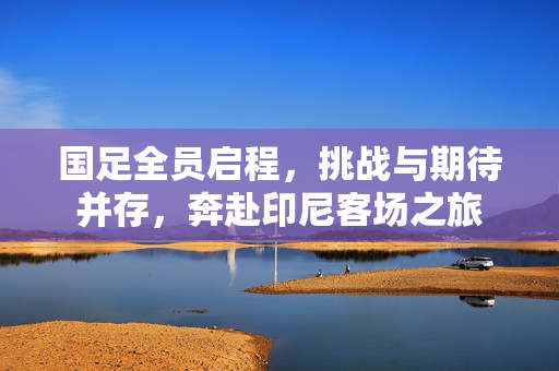 国足全员启程，挑战与期待并存，奔赴印尼客场之旅
