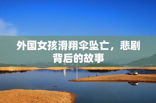 外国女孩滑翔伞坠亡，悲剧背后的故事