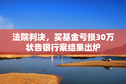 法院判决，买基金亏损30万状告银行案结果出炉