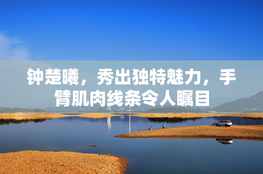 钟楚曦，秀出独特魅力，手臂肌肉线条令人瞩目