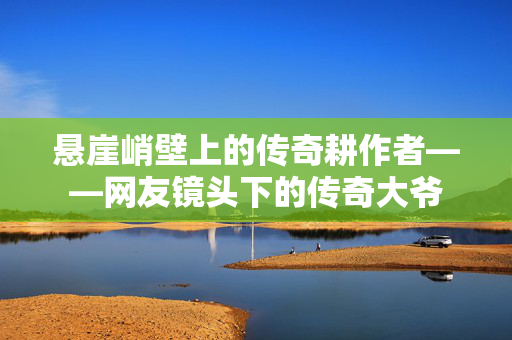 悬崖峭壁上的传奇耕作者——网友镜头下的传奇大爷