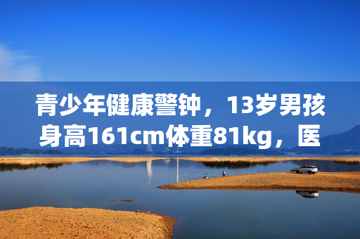 青少年健康警钟，13岁男孩身高161cm体重81kg，医生诊断为中度脂肪肝的警示与健康管理