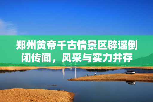 郑州黄帝千古情景区辟谣倒闭传闻，风采与实力并存
