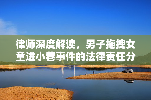 律师深度解读，男子拖拽女童进小巷事件的法律责任分析