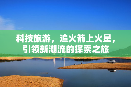 科技旅游，追火箭上火星，引领新潮流的探索之旅